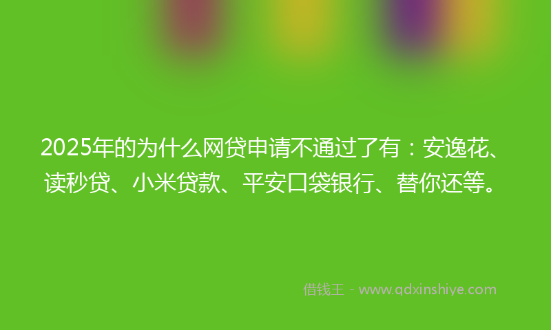 2025年的为什么网贷申请不通过了有：安逸花、读秒贷、小米贷款、平安口袋银行、替你还等。