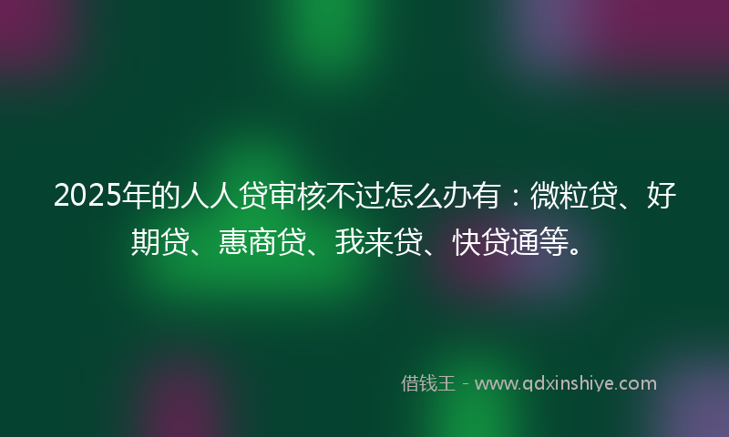 2025年的人人贷审核不过怎么办有：微粒贷、好期贷、惠商贷、我来贷、快贷通等。