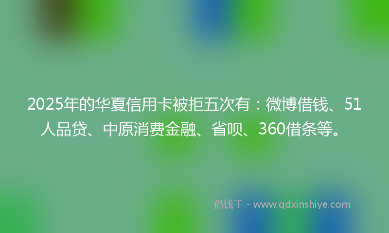 2025年的华夏信用卡被拒五次有：微博借钱、51人品贷、中原消费金融、省呗、360借条等。
