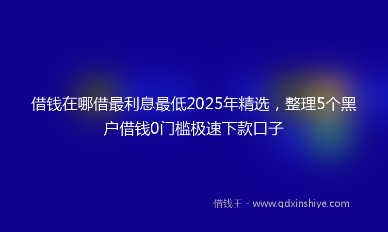 借钱在哪借最利息最低2025年精选，整理5个黑户借钱0门槛极速下款口子