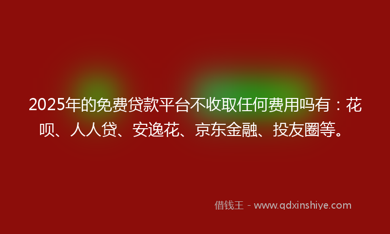 2025年的免费贷款平台不收取任何费用吗有：花呗、人人贷、安逸花、京东金融、投友圈等。