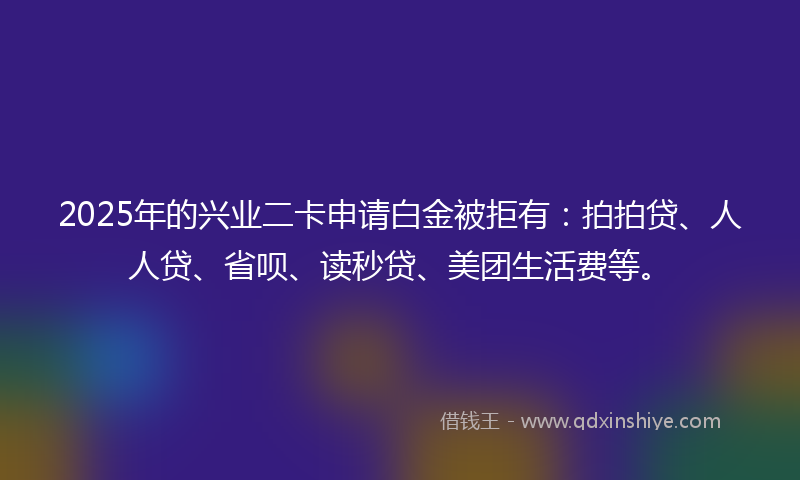2025年的兴业二卡申请白金被拒有：拍拍贷、人人贷、省呗、读秒贷、美团生活费等。