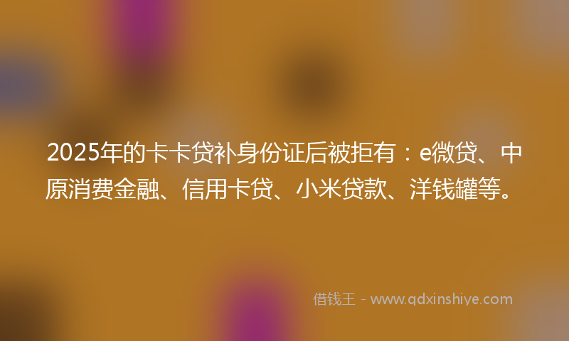 2025年的卡卡贷补身份证后被拒有：e微贷、中原消费金融、信用卡贷、小米贷款、洋钱罐等。