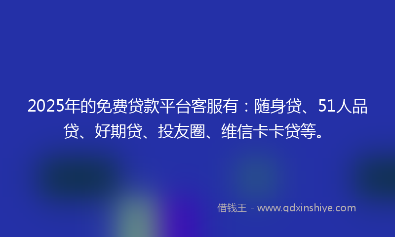 2025年的免费贷款平台客服有：随身贷、51人品贷、好期贷、投友圈、维信卡卡贷等。