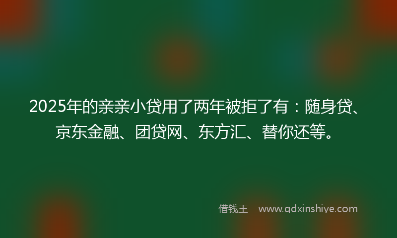 2025年的亲亲小贷用了两年被拒了有：随身贷、京东金融、团贷网、东方汇、替你还等。