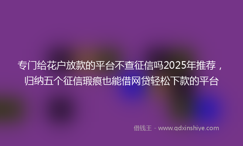 专门给花户放款的平台不查征信吗2025年推荐，归纳五个征信瑕疵也能借网贷轻松下款的平台