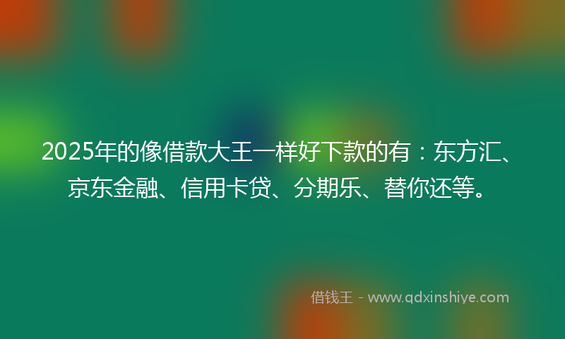 2025年的像借款大王一样好下款的有：东方汇、京东金融、信用卡贷、分期乐、替你还等。