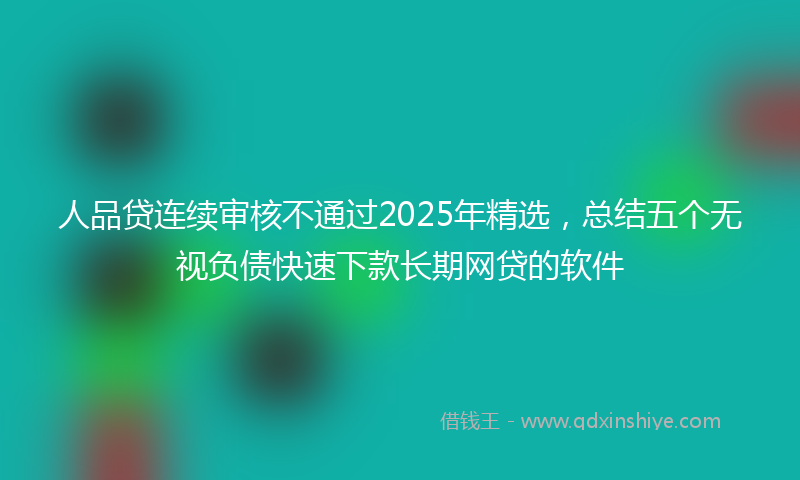 人品贷连续审核不通过2025年精选，总结五个无视负债快速下款长期网贷的软件