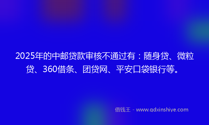 2025年的中邮贷款审核不通过有:随身贷、微粒贷、360借条、团贷网、平安口袋银行等。