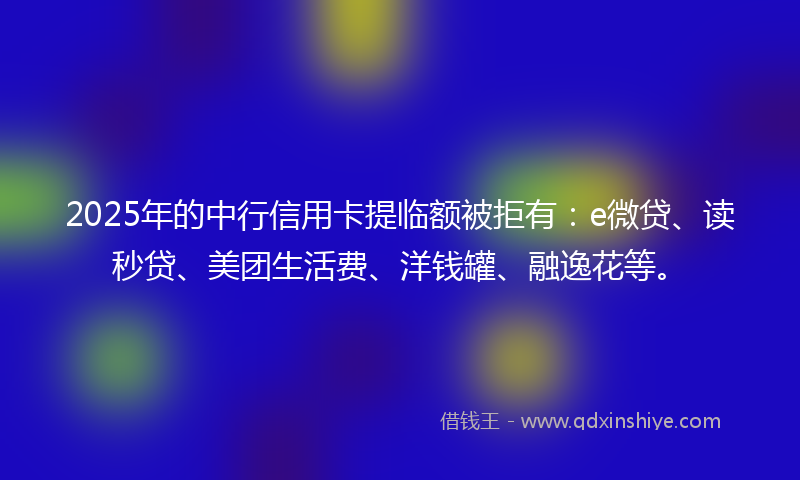 2025年的中行信用卡提临额被拒有：e微贷、读秒贷、美团生活费、洋钱罐、融逸花等。
