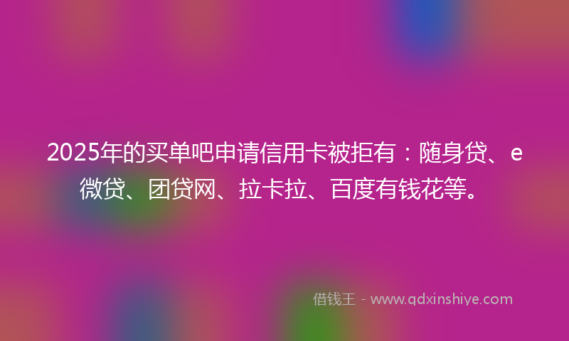 2025年的买单吧申请信用卡被拒有：随身贷、e微贷、团贷网、拉卡拉、百度有钱花等。