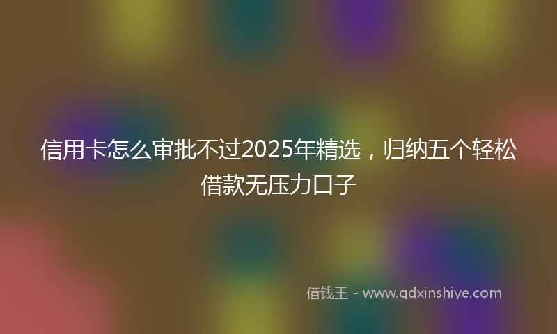 信用卡怎么审批不过2025年精选，归纳五个轻松借款无压力口子