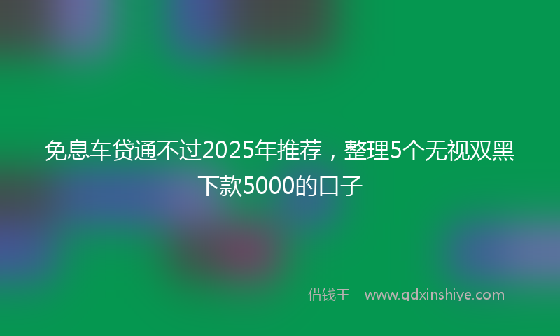 免息车贷通不过2025年推荐，整理5个无视双黑下款5000的口子