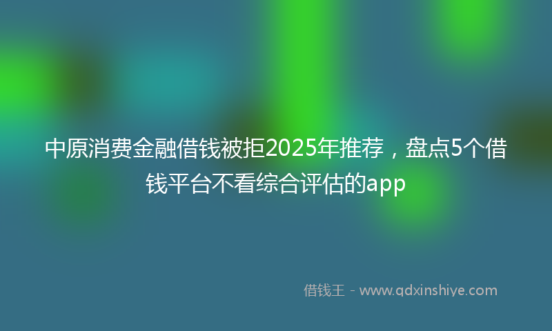 中原消费金融借钱被拒2025年推荐，盘点5个借钱平台不看综合评估的app