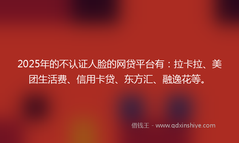 2025年的不认证人脸的网贷平台有：拉卡拉、美团生活费、信用卡贷、东方汇、融逸花等。