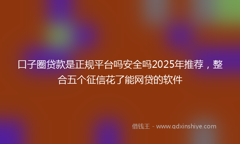 口子圈贷款是正规平台吗安全吗2025年推荐，整合五个征信花了能网贷的软件