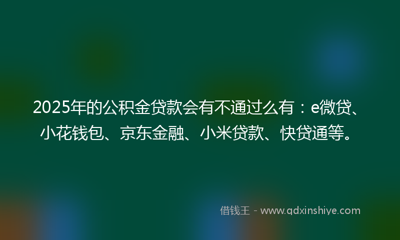 2025年的公积金贷款会有不通过么有：e微贷、小花钱包、京东金融、小米贷款、快贷通等。
