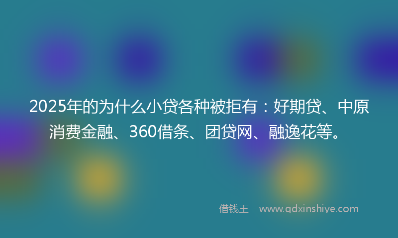 2025年的为什么小贷各种被拒有：好期贷、中原消费金融、360借条、团贷网、融逸花等。