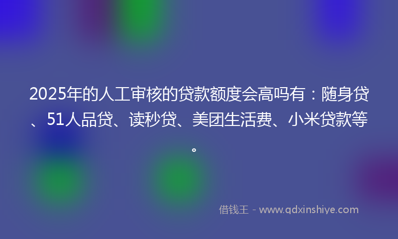 2025年的人工审核的贷款额度会高吗有：随身贷、51人品贷、读秒贷、美团生活费、小米贷款等。