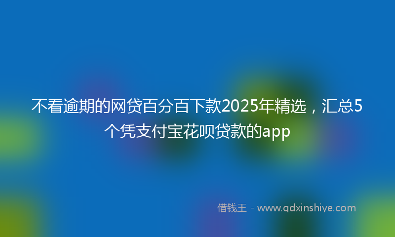不看逾期的网贷百分百下款2025年精选，汇总5个凭支付宝花呗贷款的app
