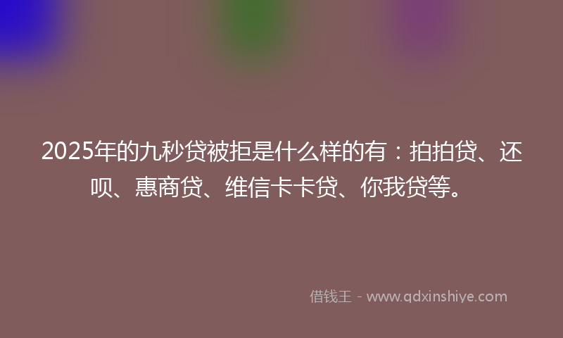 2025年的九秒贷被拒是什么样的有：拍拍贷、还呗、惠商贷、维信卡卡贷、你我贷等。