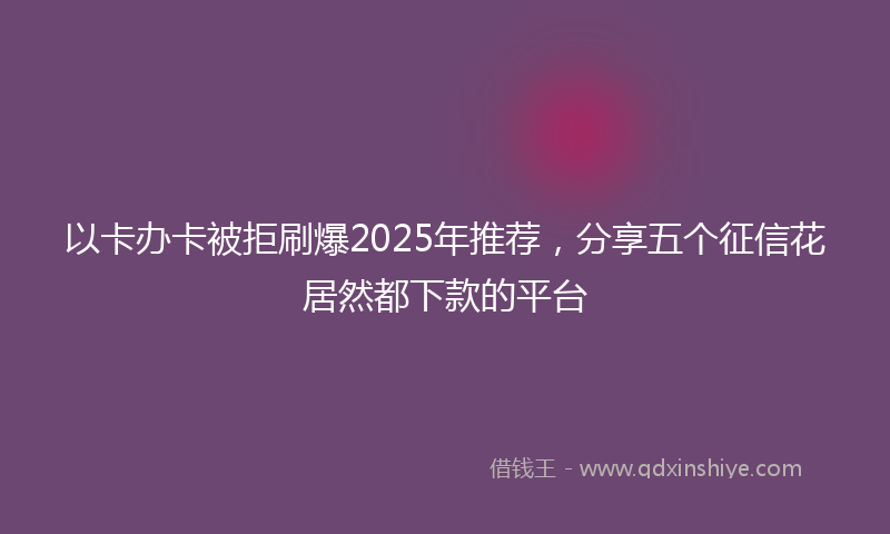 以卡办卡被拒刷爆2025年推荐，分享五个征信花居然都下款的平台