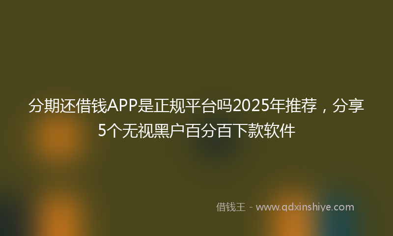 分期还借钱APP是正规平台吗2025年推荐，分享5个无视黑户百分百下款软件
