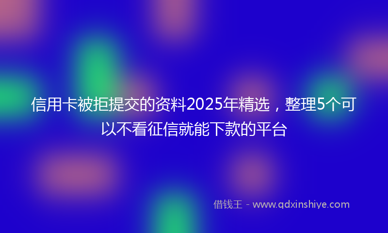 信用卡被拒提交的资料2025年精选，整理5个可以不看征信就能下款的平台