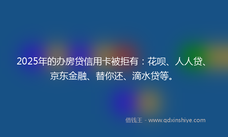 2025年的办房贷信用卡被拒有：花呗、人人贷、京东金融、替你还、滴水贷等。