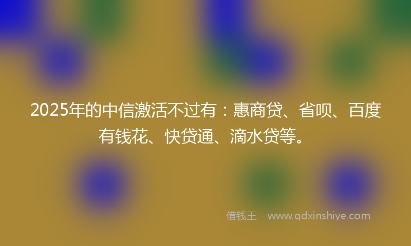 2025年的中信激活不过有：惠商贷、省呗、百度有钱花、快贷通、滴水贷等。