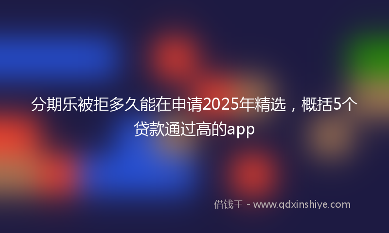 分期乐被拒多久能在申请2025年精选，概括5个贷款通过高的app