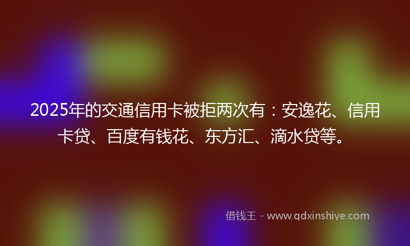 2025年的交通信用卡被拒两次有：安逸花、信用卡贷、百度有钱花、东方汇、滴水贷等。