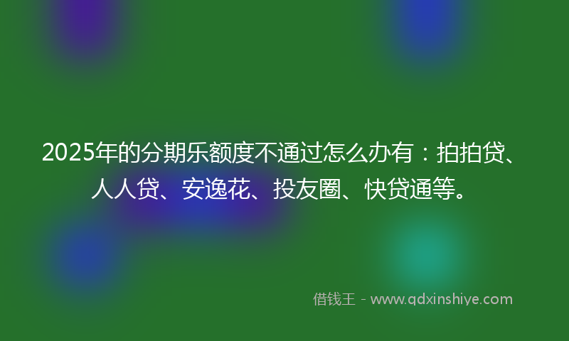 2025年的分期乐额度不通过怎么办有：拍拍贷、人人贷、安逸花、投友圈、快贷通等。