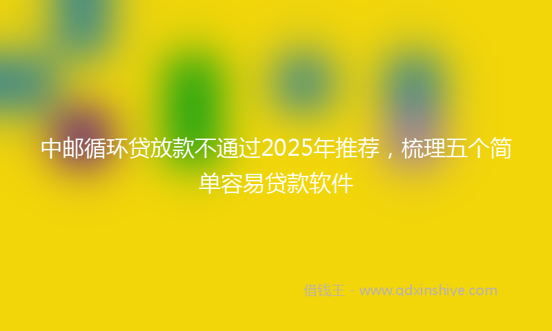 中邮循环贷放款不通过2025年推荐，梳理五个简单容易贷款软件