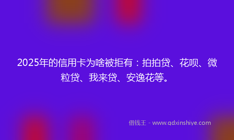 2025年的信用卡为啥被拒有：拍拍贷、花呗、微粒贷、我来贷、安逸花等。