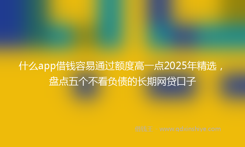 什么app借钱容易通过额度高一点2025年精选,盘点五个不看负债的长期网贷口子