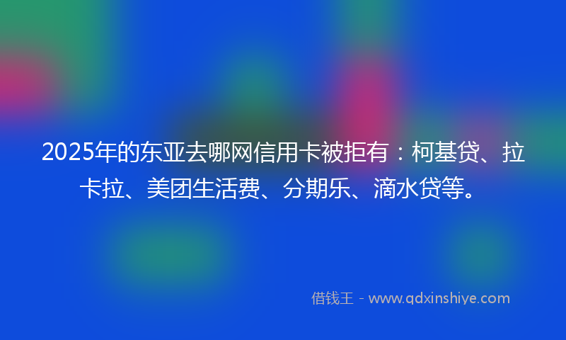 2025年的东亚去哪网信用卡被拒有：柯基贷、拉卡拉、美团生活费、分期乐、滴水贷等。