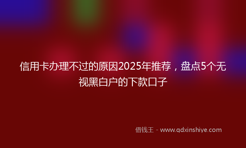 信用卡办理不过的原因2025年推荐，盘点5个无视黑白户的下款口子