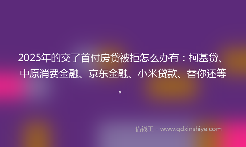 2025年的交了首付房贷被拒怎么办有：柯基贷、中原消费金融、京东金融、小米贷款、替你还等。