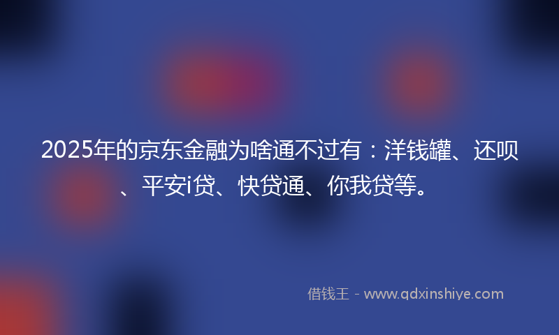 2025年的京东金融为啥通不过有：洋钱罐、还呗、平安i贷、快贷通、你我贷等。