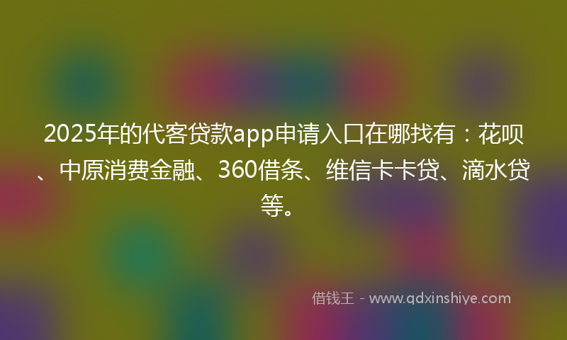2025年的代客贷款app申请入口在哪找有：花呗、中原消费金融、360借条、维信卡卡贷、滴水贷等。