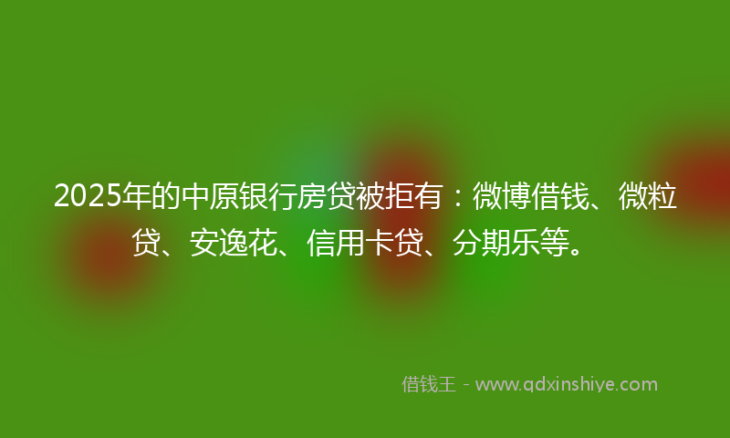 2025年的中原银行房贷被拒有：微博借钱、微粒贷、安逸花、信用卡贷、分期乐等。