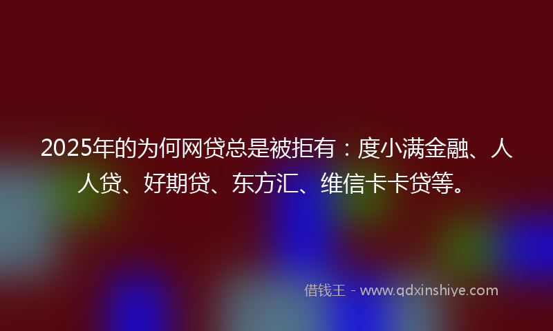 2025年的为何网贷总是被拒有：度小满金融、人人贷、好期贷、东方汇、维信卡卡贷等。