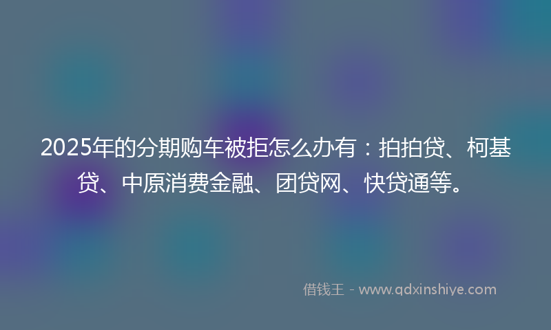 2025年的分期购车被拒怎么办有：拍拍贷、柯基贷、中原消费金融、团贷网、快贷通等。