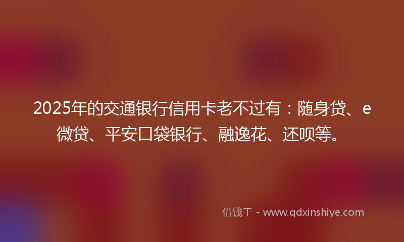 2025年的交通银行信用卡老不过有：随身贷、e微贷、平安口袋银行、融逸花、还呗等。