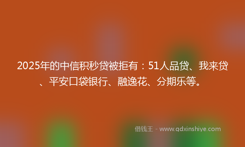 2025年的中信积秒贷被拒有：51人品贷、我来贷、平安口袋银行、融逸花、分期乐等。