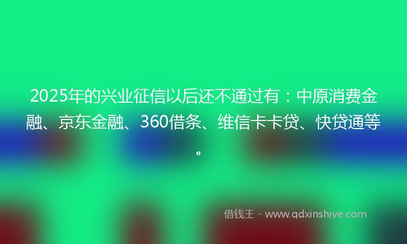 2025年的兴业征信以后还不通过有：中原消费金融、京东金融、360借条、维信卡卡贷、快贷通等。