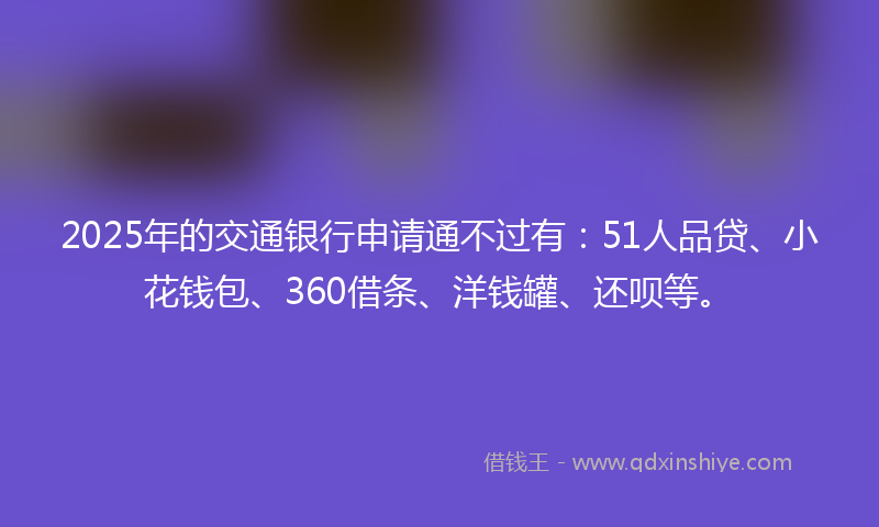 2025年的交通银行申请通不过有：51人品贷、小花钱包、360借条、洋钱罐、还呗等。