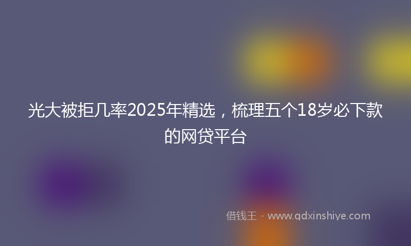 光大被拒几率2025年精选，梳理五个18岁必下款的网贷平台