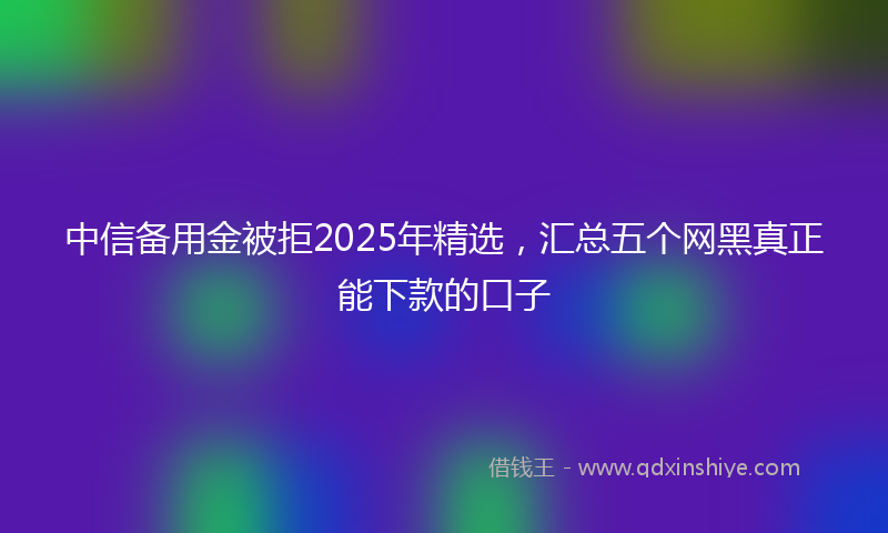 中信备用金被拒2025年精选，汇总五个网黑真正能下款的口子